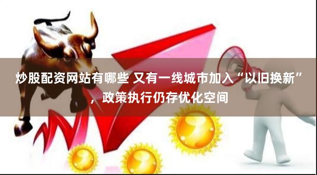 炒股配资网站有哪些 又有一线城市加入“以旧换新”，政策执行仍存优化空间