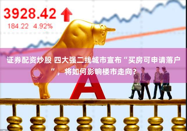 证券配资炒股 四大强二线城市宣布“买房可申请落户”，将如何影响楼市走向？