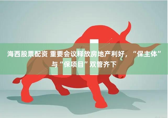 海西股票配资 重要会议释放房地产利好，“保主体”与“保项目”双管齐下
