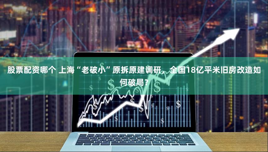 股票配资哪个 上海“老破小”原拆原建调研，全国18亿平米旧房改造如何破局？