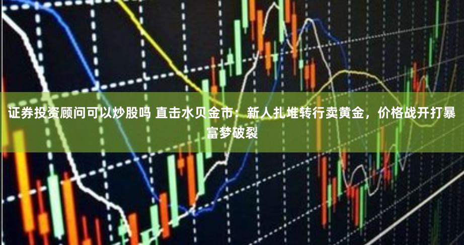 证券投资顾问可以炒股吗 直击水贝金市：新人扎堆转行卖黄金，价格战开打暴富梦破裂
