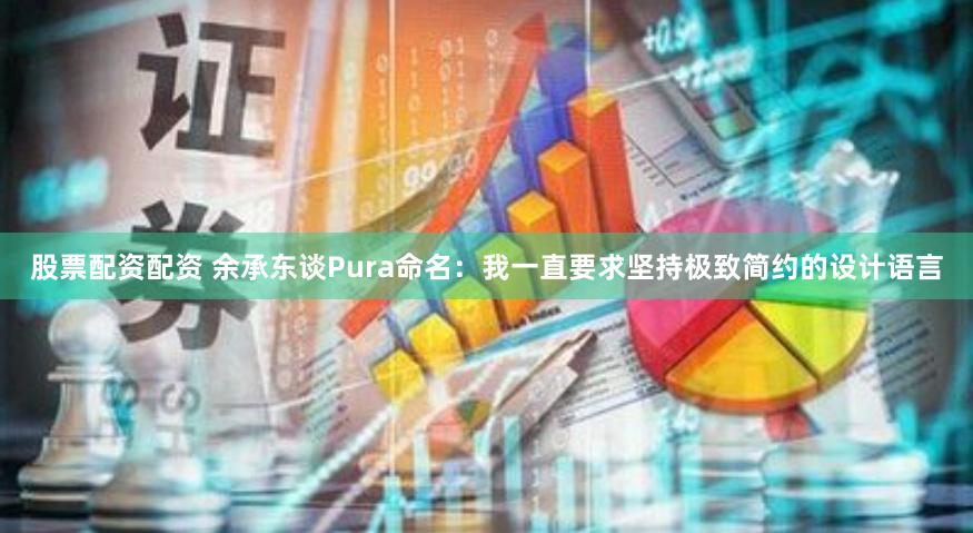 股票配资配资 余承东谈Pura命名：我一直要求坚持极致简约的设计语言