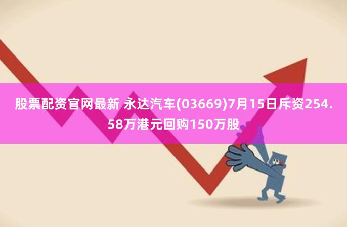 股票配资官网最新 永达汽车(03669)7月15日斥资254.58万港元回购150万股