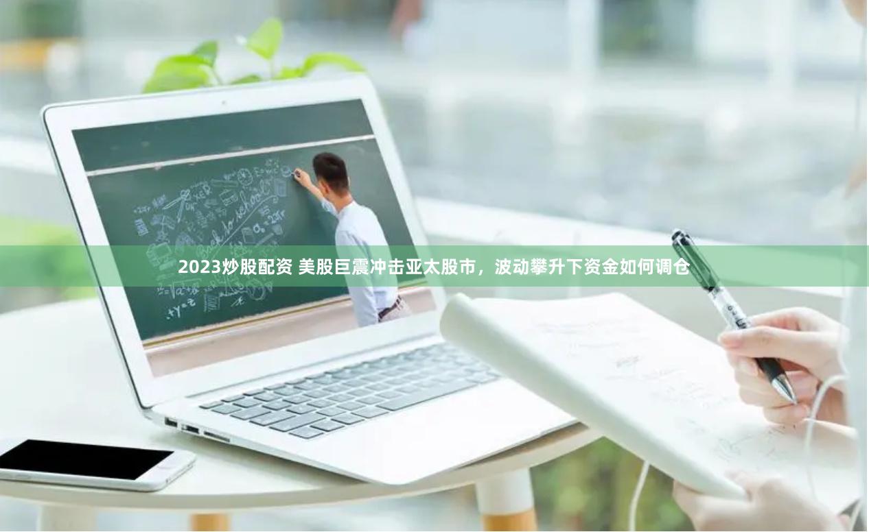 2023炒股配资 美股巨震冲击亚太股市，波动攀升下资金如何调仓
