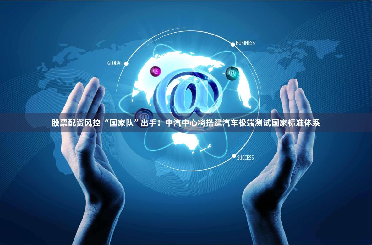 股票配资风控 “国家队”出手！中汽中心将搭建汽车极端测试国家标准体系