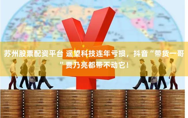 苏州股票配资平台 遥望科技连年亏损，抖音“带货一哥”贾乃亮都带不动它！