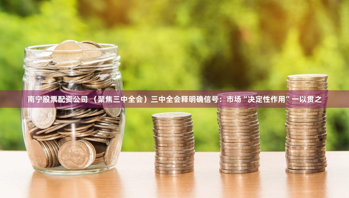 南宁股票配资公司 （聚焦三中全会）三中全会释明确信号：市场“决定性作用”一以贯之