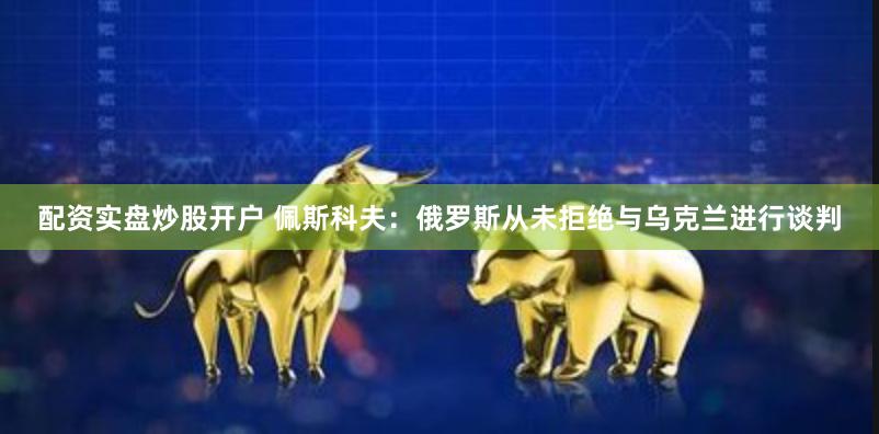 配资实盘炒股开户 佩斯科夫：俄罗斯从未拒绝与乌克兰进行谈判