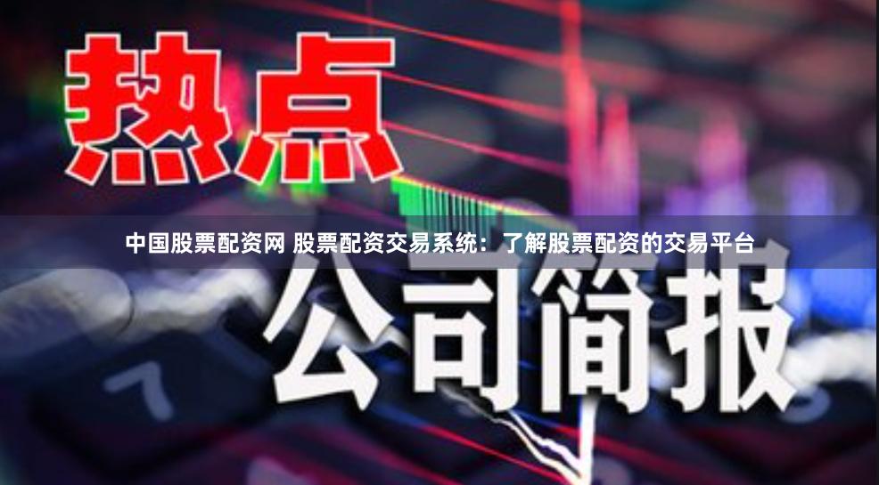 中国股票配资网 股票配资交易系统：了解股票配资的交易平台