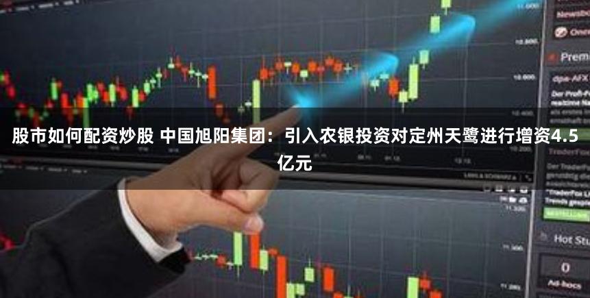 股市如何配资炒股 中国旭阳集团：引入农银投资对定州天鹭进行增资4.5亿元