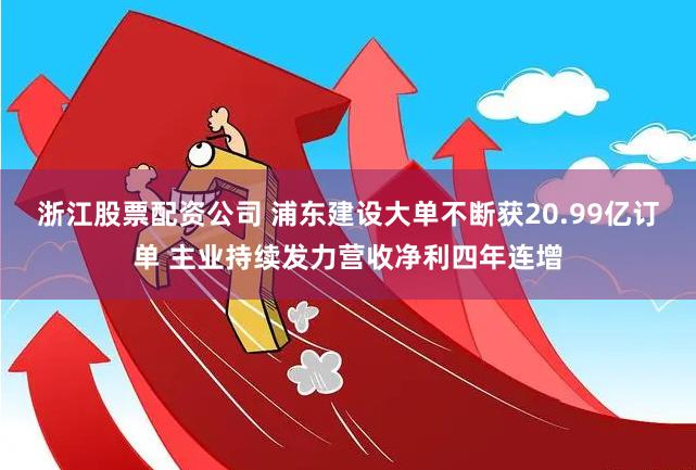 浙江股票配资公司 浦东建设大单不断获20.99亿订单 主业持续发力营收净利四年连增