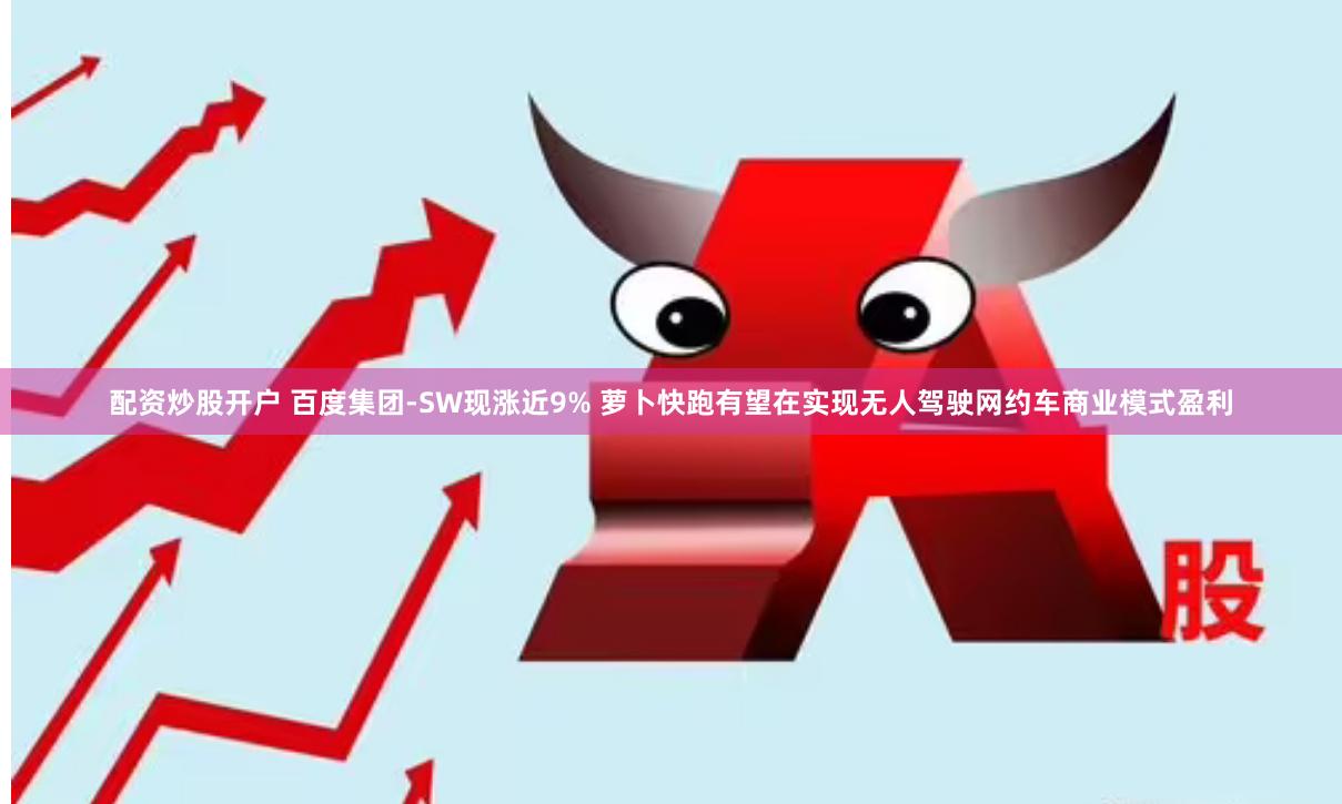 配资炒股开户 百度集团-SW现涨近9% 萝卜快跑有望在实现无人驾驶网约车商业模式盈利