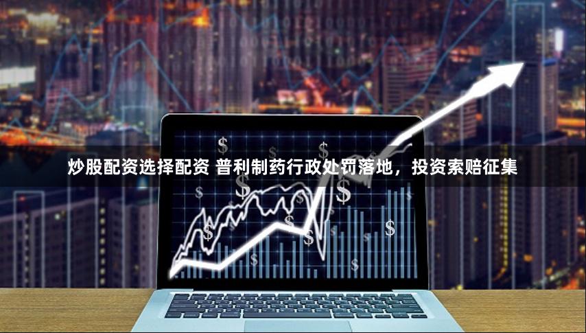 炒股配资选择配资 普利制药行政处罚落地，投资索赔征集