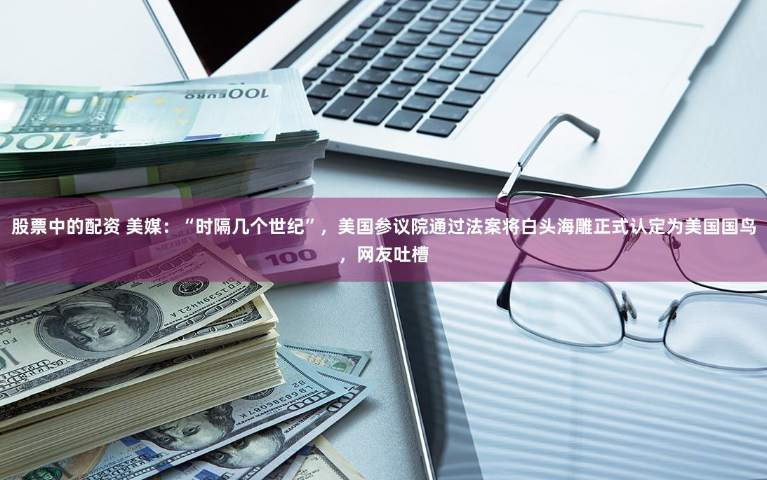 股票中的配资 美媒：“时隔几个世纪”，美国参议院通过法案将白头海雕正式认定为美国国鸟，网友吐槽