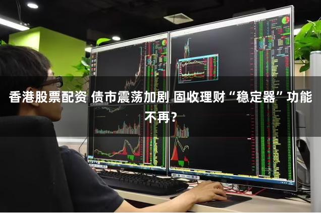 香港股票配资 债市震荡加剧 固收理财“稳定器”功能不再？