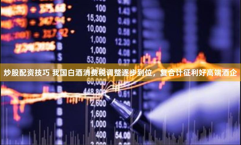 炒股配资技巧 我国白酒消费税调整逐步到位，复合计征利好高端酒企