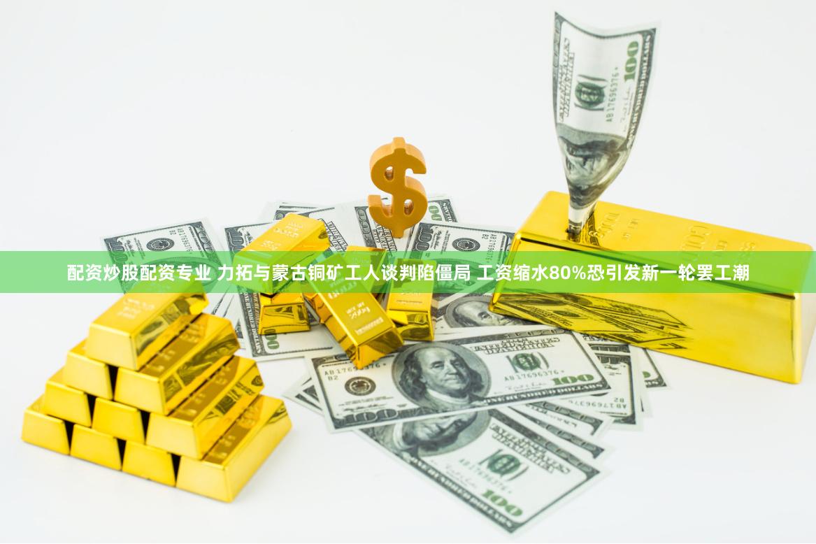 配资炒股配资专业 力拓与蒙古铜矿工人谈判陷僵局 工资缩水80%恐引发新一轮罢工潮
