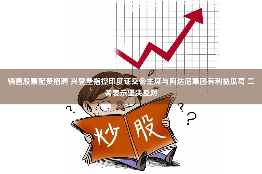 销售股票配资招聘 兴登堡指控印度证交会主席与阿达尼集团有利益瓜葛 二者表示坚决反对