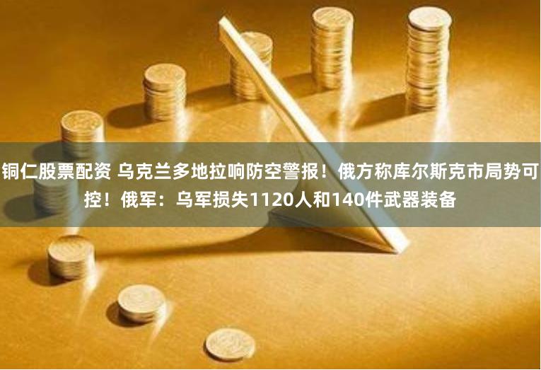 铜仁股票配资 乌克兰多地拉响防空警报！俄方称库尔斯克市局势可控！俄军：乌军损失1120人和140件武器装备
