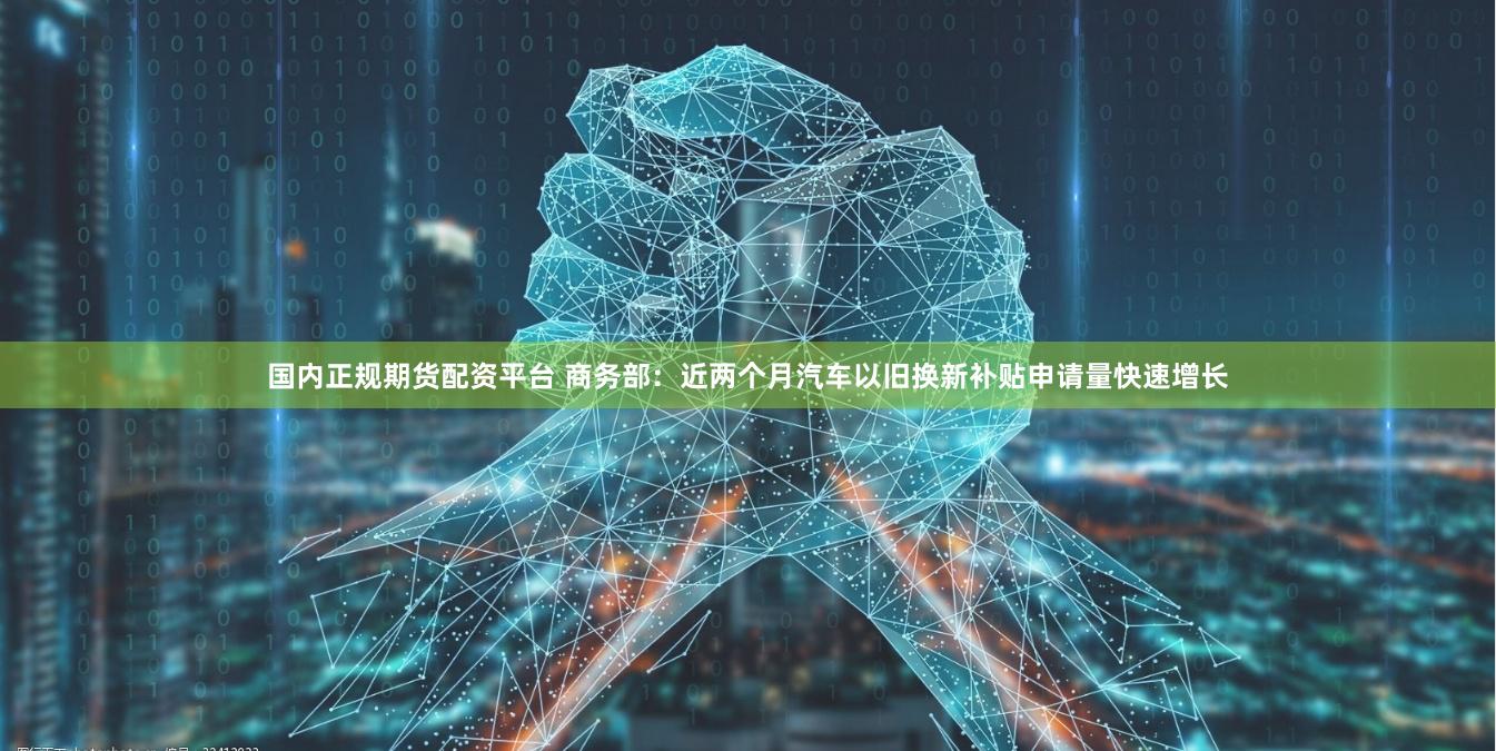 国内正规期货配资平台 商务部：近两个月汽车以旧换新补贴申请量快速增长