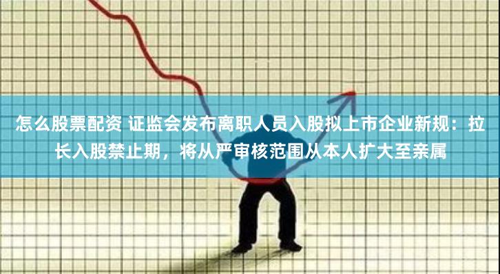 怎么股票配资 证监会发布离职人员入股拟上市企业新规：拉长入股禁止期，将从严审核范围从本人扩大至亲属