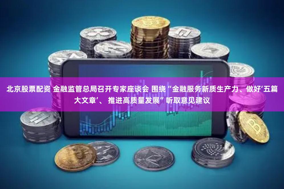 北京股票配资 金融监管总局召开专家座谈会 围绕“金融服务新质生产力、做好‘五篇大文章’、 推进高质量发展”听取意见建议