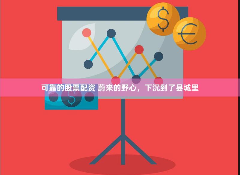 可靠的股票配资 蔚来的野心，下沉到了县城里