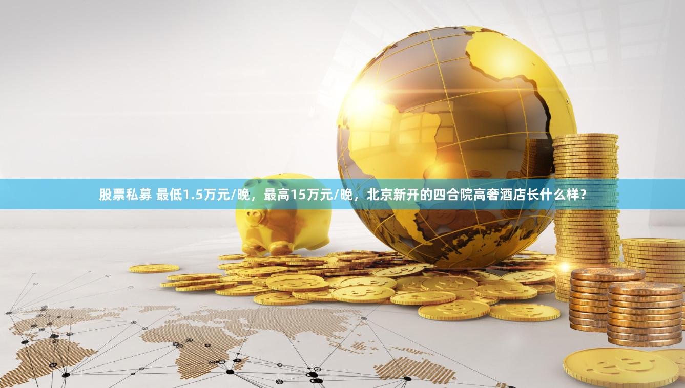股票私募 最低1.5万元/晚，最高15万元/晚，北京新开的四合院高奢酒店长什么样？