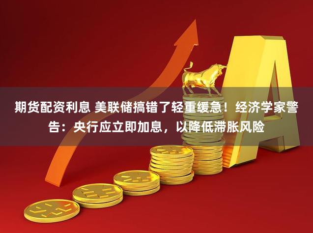 期货配资利息 美联储搞错了轻重缓急！经济学家警告：央行应立即加息，以降低滞胀风险