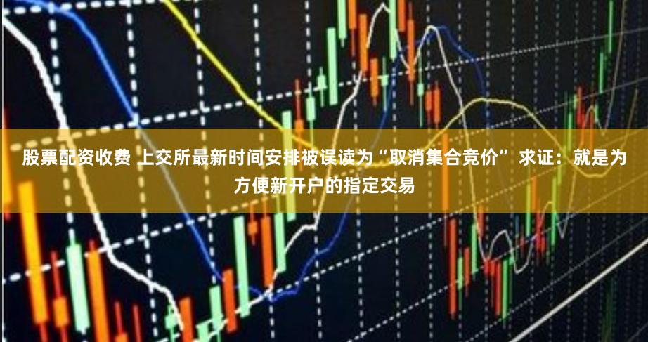 股票配资收费 上交所最新时间安排被误读为“取消集合竞价” 求证：就是为方便新开户的指定交易