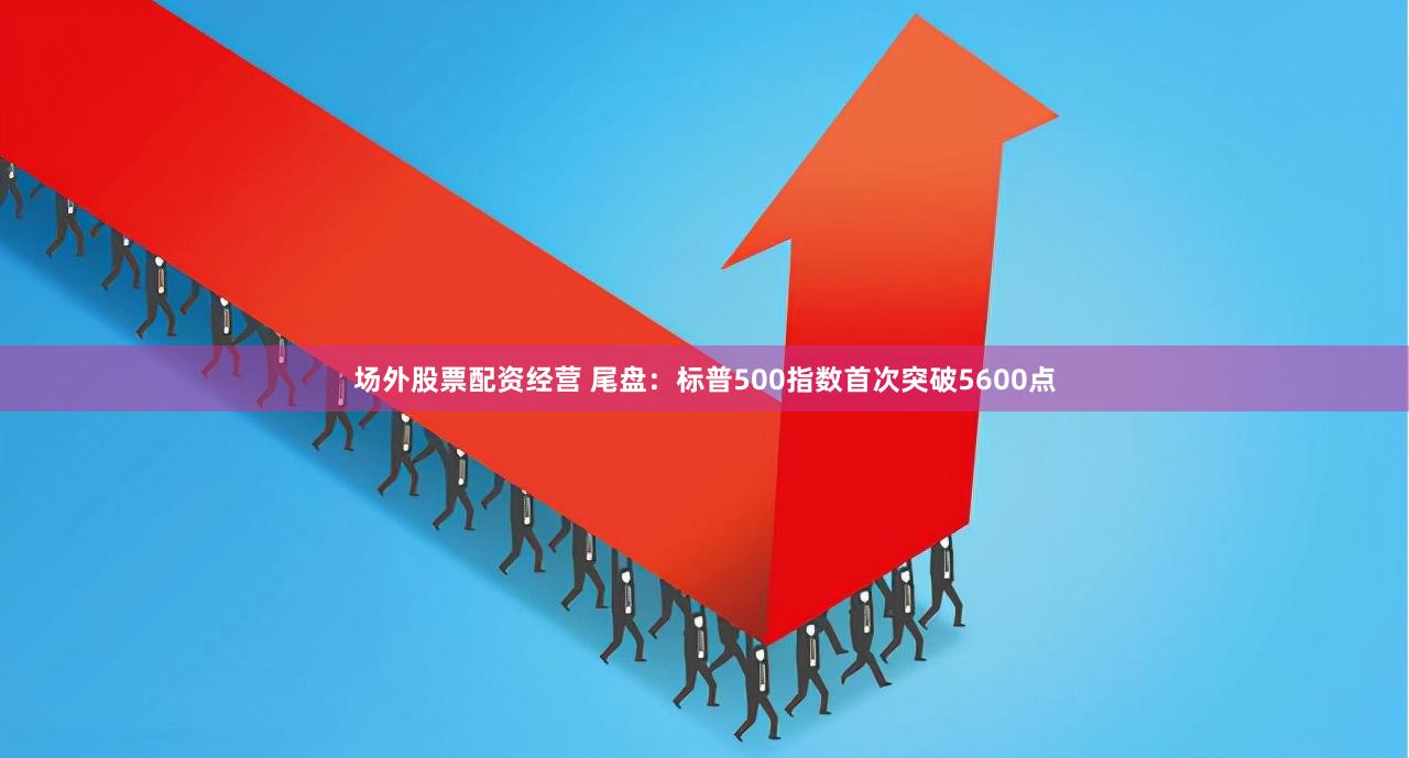 场外股票配资经营 尾盘：标普500指数首次突破5600点