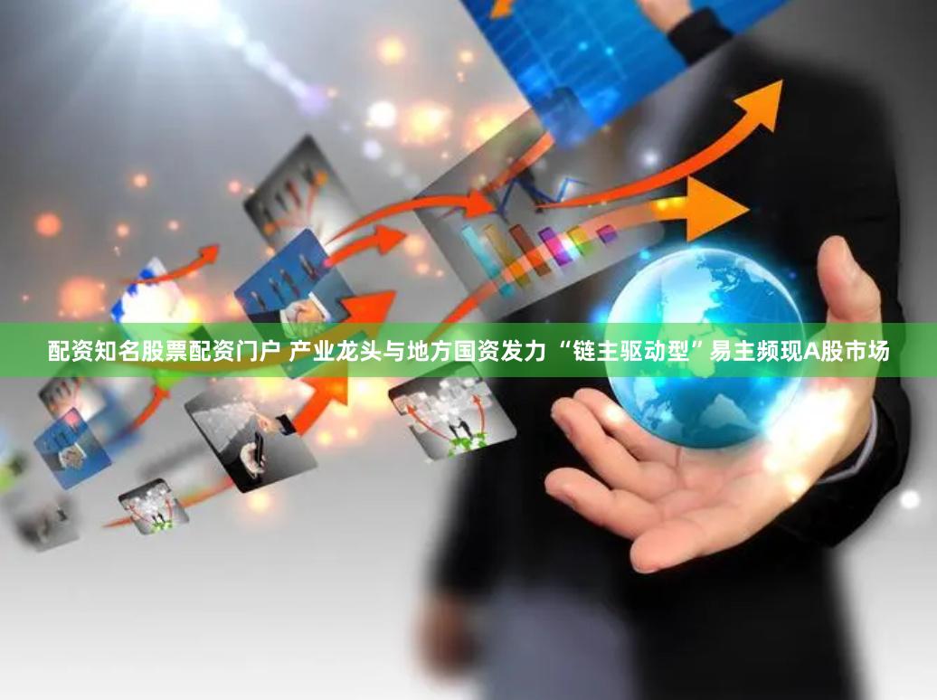 配资知名股票配资门户 产业龙头与地方国资发力 “链主驱动型”易主频现A股市场