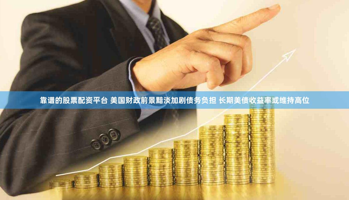 靠谱的股票配资平台 美国财政前景黯淡加剧债务负担 长期美债收益率或维持高位