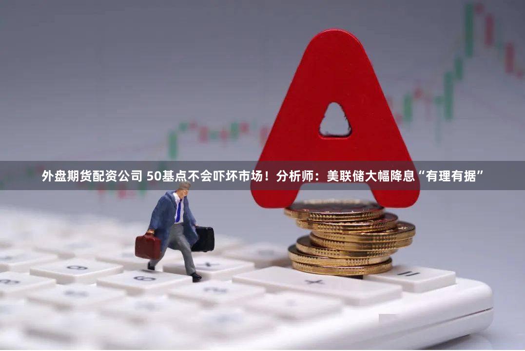 外盘期货配资公司 50基点不会吓坏市场！分析师：美联储大幅降息“有理有据”