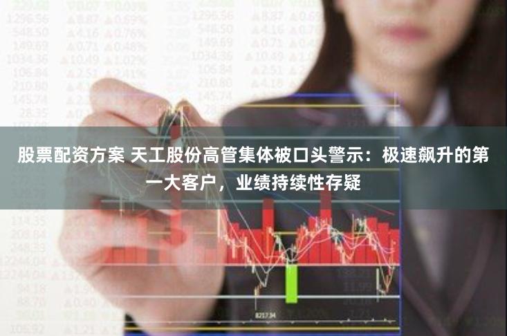 股票配资方案 天工股份高管集体被口头警示：极速飙升的第一大客户，业绩持续性存疑