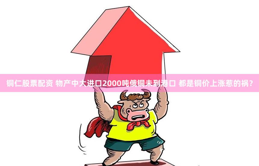铜仁股票配资 物产中大进口2000吨俄铜未到港口 都是铜价上涨惹的祸？