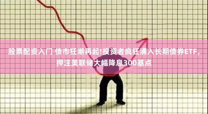 股票配资入门 债市狂潮再起!投资者疯狂涌入长期债券ETF，押注美联储大幅降息300基点
