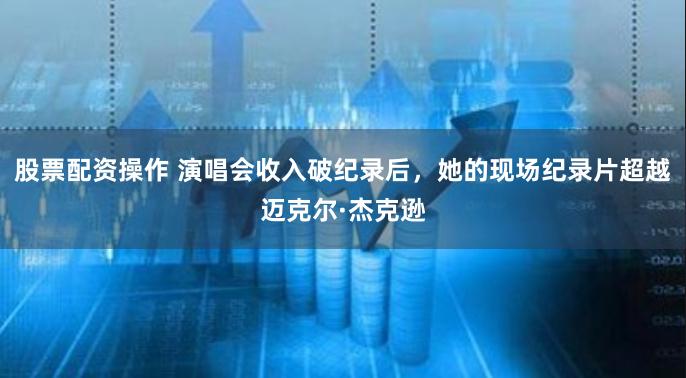 股票配资操作 演唱会收入破纪录后，她的现场纪录片超越迈克尔·杰克逊