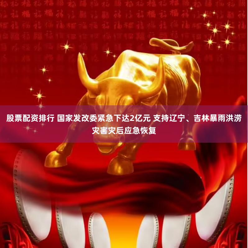 股票配资排行 国家发改委紧急下达2亿元 支持辽宁、吉林暴雨洪涝灾害灾后应急恢复