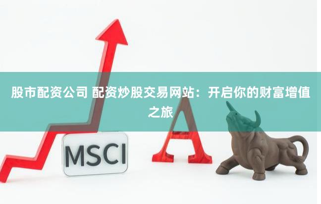 股市配资公司 配资炒股交易网站：开启你的财富增值之旅