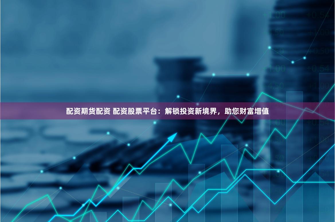配资期货配资 配资股票平台：解锁投资新境界，助您财富增值