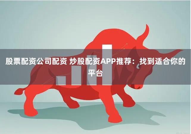 股票配资公司配资 炒股配资APP推荐：找到适合你的平台