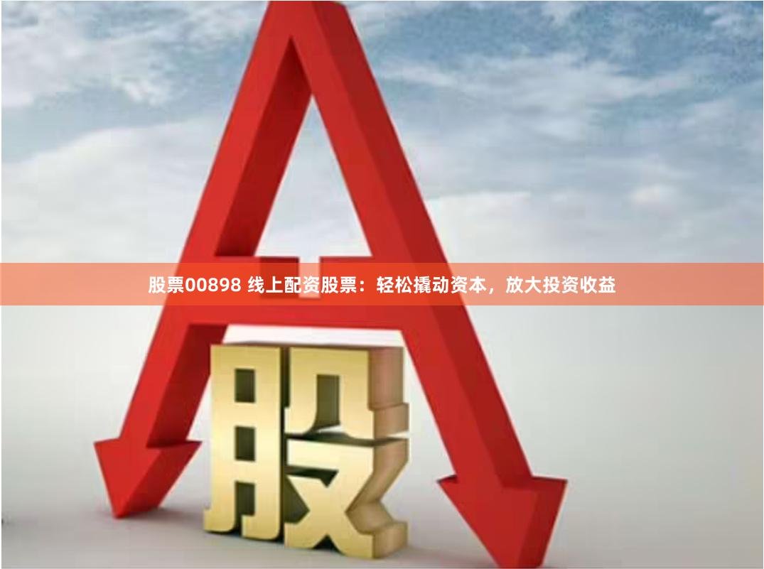 股票00898 线上配资股票：轻松撬动资本，放大投资收益