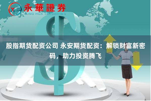 股指期货配资公司 永安期货配资：解锁财富新密码，助力投资腾飞