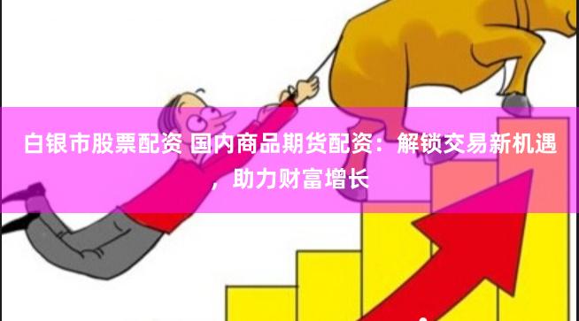 白银市股票配资 国内商品期货配资：解锁交易新机遇，助力财富增长
