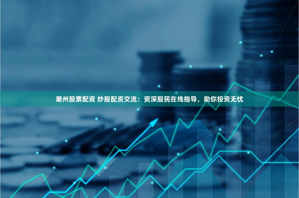 潮州股票配资 炒股配资交流：资深股民在线指导，助你投资无忧