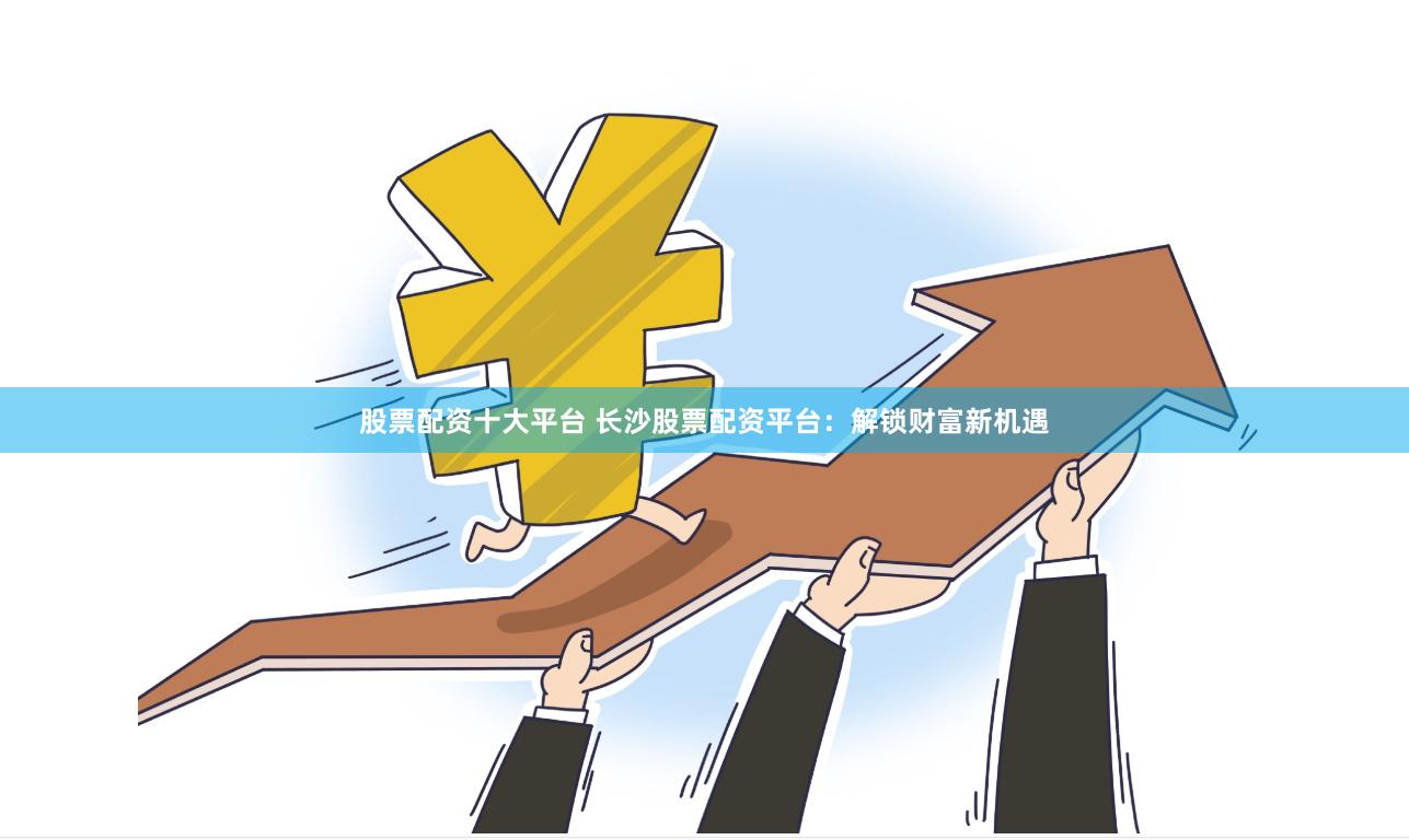 股票配资十大平台 长沙股票配资平台：解锁财富新机遇